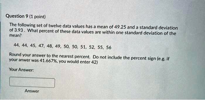 Question 9 (1 point)
The following set of twelve data values has a mean of 49.25 and a standard deviation of 3.93 . What percent of these data values are within one standard deviation of the mean?
44, 44, 45, 47, 48, 49, 50, 50, 51, 52, 55, 56
Round your answer to the nearest percent. Do not include the percent sign (e.g. if your answer was 41.667%, you would enter 42)
Your Answer:
Answer