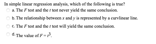 In simple linear regression analysis, which of the following is true?
a. The F test and the t test never yield the same conclusion.
b. The relationship between x and y is represented by a curvlinear line.
c. The F test and the t test will yield the same conclusion.
d. The value of F = t^2.