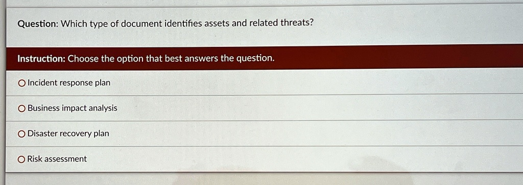 Question: Which type of document identifies assets and related threats?
Instruction: Choose the option that best answers the question.
Incident response plan
Business impact analysis
Disaster recovery plan
Risk assessment