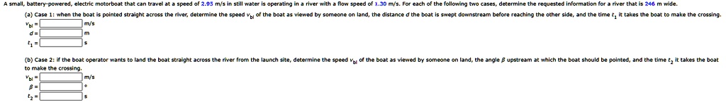 A small, battery-powered, electric motorboat that can travel at a speed of 2.95 m/s in still water is operating in a river with a flow speed of 1.30 m/s. For each of the following two cases, determine the requested information for a river that is 246 m wide.
(a) Case 1: when the boat is pointed straight across the river, determine the speed vbl of the boat as viewed by someone on land, the distance d the boat is swept downstream before reaching the other side, and the time t1 it takes the boat to make the crossing.
vbl =  m/s
d =  m
t1 =  s
(b) Case 2: if the boat operator wants to land the boat straight across the river from the launch site, determine the speed vbl of the boat as viewed by someone on land, the angle β upstream at which the boat should be pointed, and the time t2 it takes the boat to make the crossing.
vbl =  m/s
β = ^∘
t2 =  s