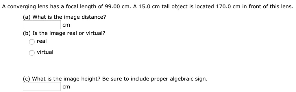 A converging lens has a focal length of 99.00 cm. A 15.0 cm tall object is located 170.0 cm in front of this lens.
(a) What is the image distance?
cm
(b) Is the image real or virtual?
real
virtual
(c) What is the image height? Be sure to include proper algebraic sign.
cm