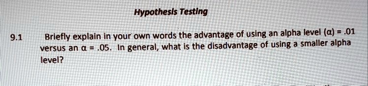 Hypothesis Testing
9.1 Briefly explain in your own words the advantage of using an alpha level (?) = .01 versus an ? = .05. In general, what is the disadvantage of using a smaller alpha level?