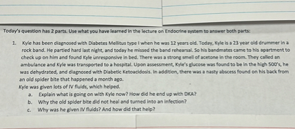 Today's question has 2 parts. Use what you have learned in the lecture on Endocrine system to answer both parts:

1. Kyle has been diagnosed with Diabetes Mellitus type I when he was 12 years old. Today, Kyle is a 23 year old drummer in a rock band. He partied hard last night, and today he missed the band rehearsal. So his bandmates came to his apartment to check up on him and found Kyle unresponsive in bed. There was a strong smell of acetone in the room. They called an ambulance and Kyle was transported to a hospital. Upon assessment, Kyle's glucose was found to be in the high 500's, he was dehydrated, and diagnosed with Diabetic Ketoacidosis. In addition, there was a nasty abscess found on his back from an old spider bite that happened a month ago.
Kyle was given lots of IV fluids, which helped.
a. Explain what is going on with Kyle now? How did he end up with DKA?
b. Why the old spider bite did not heal and turned into an infection?
c. Why was he given IV fluids? And how did that help?