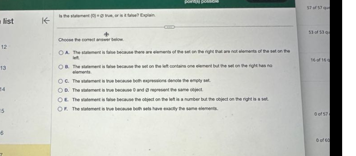 Is the statement 0 = ? true, or is it false? Explain.
Choose the correct answer below.
A. The statement is false because there are elements of the set on the right that are not elements of the set on the left.
B. The statement is false because the set on the left contains one element but the set on the right has no elements.
C. The statement is true because both expressions denote the empty set.
D. The statement is true because 0 and ? represent the same object.
E. The statement is false because the object on the left is a number but the object on the right is a set.
F. The statement is true because both sets have exactly the same elements.