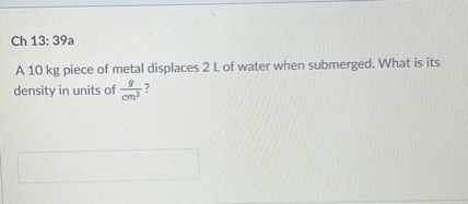 A 10 kg piece of metal displaces 2 L of water when submerged. What is its density in units of g/cm³?