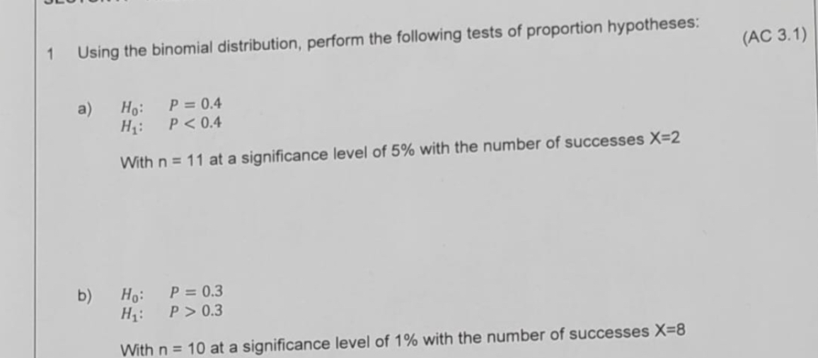 1 Using the binomial distribution, perform the following tests of proportion hypotheses:

a) H0: P = 0.4
H1: P < 0.4
With n = 11 at a significance level of 5% with the number of successes X=2

b) H0: P = 0.3
H1: P > 0.3
With n = 10 at a significance level of 1% with the number of successes X=8