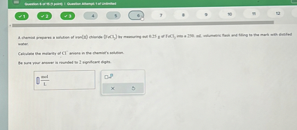 A chemist prepares a solution of iron(II) chloride (FeCl2) by measuring out 0.25 g of FeCl2 into a 250. mL volumetric flask and filling to the mark with distilled water.

Calculate the molarity of Cl- anions in the chemist's solution.

Be sure your answer is rounded to 2 significant digits.