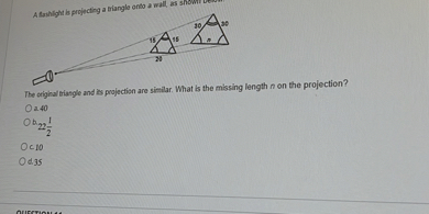 A frinilght ls projecting a biangle onto a wall as showi verom.

The orighal biasgle and is projectisn are similar. What is the missing length n on the projection?
O. 40
Ob22(1)/(2)
C 10
od.35