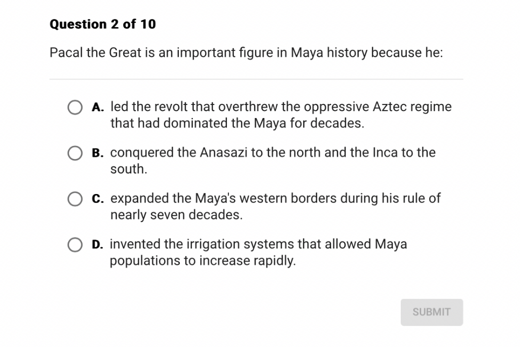 Pacal the Great is an important figure in Maya history because he:
A. led the revolt that overthrew the oppressive Aztec regime that had dominated the Maya for decades.
B. conquered the Anasazi to the north and the Inca to the south.
C. expanded the Maya's western borders during his rule of nearly seven decades.
D. invented the irrigation systems that allowed Maya populations to increase rapidly.