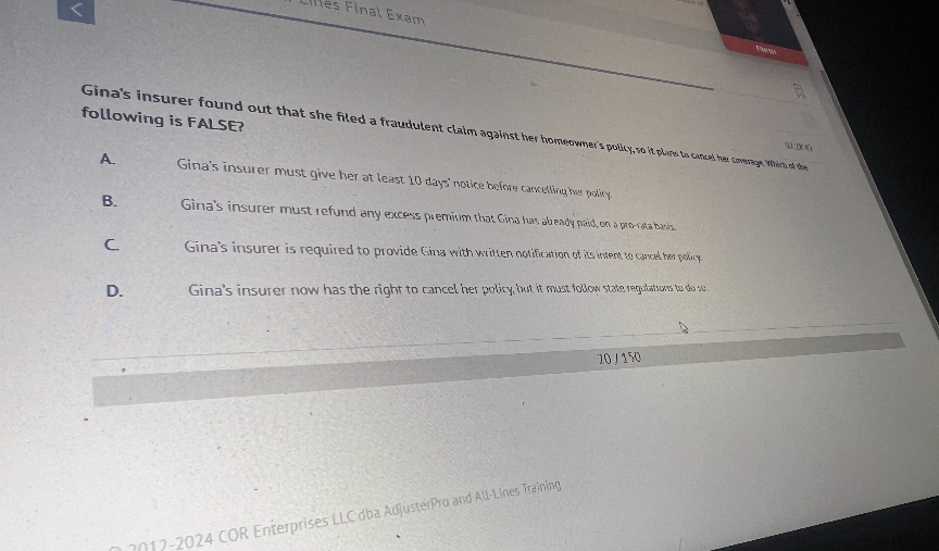 Gina's insurer found out that she filed a fraudulent claim against her homeowner's policy, so it plans to cancel her coverage. Which of the following is FALSE?

A. Gina's insurer must give her at least 10 days' notice before cancelling her policy.
B. Gina's insurer must refund any excess premium that Gina has already paid, on a pro-rata basis.
C. Gina's insurer is required to provide Gina with written notification of its intent to cancel her policy.
D. Gina's insurer now has the right to cancel her policy, but it must follow state regulations to do so.