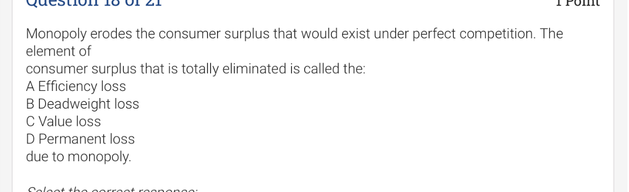 Monopoly erodes the consumer surplus that would exist under perfect competition. The element of consumer surplus that is totally eliminated is called the:
A Efficiency loss
B Deadweight loss
C Value loss
D Permanent loss
due to monopoly.