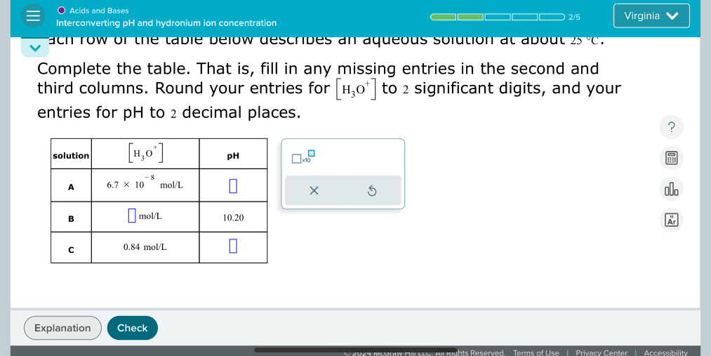 Acids and Bases
Interconverting pH and hydronium ion concentration
Complete the table. That is, fill in any missing entries in the second and third columns. Round your entries for [H3O+] to 2 significant digits, and your entries for pH to 2 decimal places.

| solution | [H3O+] | pH |
| :— | :— | :— |
| A | 6.7 x 10^-8 mol/L | |
| B | mol/L | 10.20 |
| C | 0.84 mol/L | |