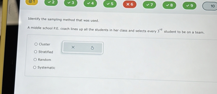 Identify the sampling method that was used.
A middle school P.E. coach lines up all the students in her class and selects every 3rd student to be on a team.
Cluster
Stratified
Random
Systematic