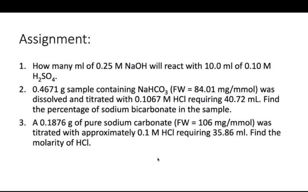 Assignment:

1. How many ml of 0.25 M NaOH will react with 10.0 ml of 0.10 M H2SO4.
2. 0.4671 g sample containing NaHCO3 (FW = 84.01 mg/mmol) was dissolved and titrated with 0.1067 M HCl requiring 40.72 mL. Find the percentage of sodium bicarbonate in the sample.
3. A 0.1876 g of pure sodium carbonate (FW = 106 mg/mmol) was titrated with approximately 0.1 M HCl requiring 35.86 ml. Find the molarity of HCl.