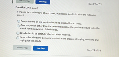 Question 29 (1 point)
For good internal control of purchases, businesses should do all of the following except:

Computations on the invoice should be checked for accuracy.
Another person other than the person requesting the purchase should write the check for the payment of the invoice.
Goods should be carefully checked when received.
Ensure that the same person is involved in the process of buying, receiving and paying for the goods.