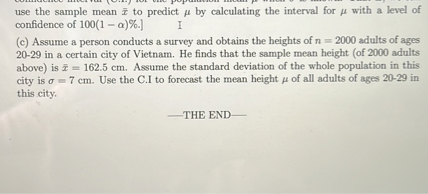 use the sample mean arx to predict mu by calculating the interval for mu with a level of confidence of 100(1 - alpha)%.]
(c) Assume a person conducts a survey and obtains the heights of n = 2000 adults of ages 20-29 in a certain city of Vietnam. He finds that the sample mean height (of 2000 adults above) is arx = 162.5 cm. Assume the standard deviation of the whole population in this city is sigma = 7 cm. Use the C.I to forecast the mean height mu of all adults of ages 20-29 in this city.