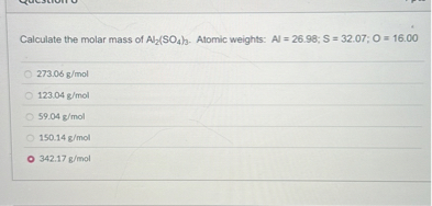 Calculate the molar mass of Al2(SO4)3. Atomic weights: Al = 26.98; S = 32.07; O = 16.00
273.06 g/mol
123.04 g/mol
59.04 g/mol
150.14 g/mol
342.17 g/mol