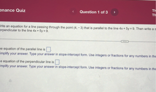 Write an equation for a line passing through the point (4, -3) that is parallel to the line 4x + 5y = 9. Then write a second equation for a line passing through the point (4, -3) that is perpendicular to the line 4x + 5y = 9.

The equation of the parallel line is [].
Simplify your answer. Type your answer in slope-intercept form. Use integers or fractions for any numbers in the equation.

The equation of the perpendicular line is [].
Simplify your answer. Type your answer in slope-intercept form. Use integers or fractions for any numbers in the equation.
