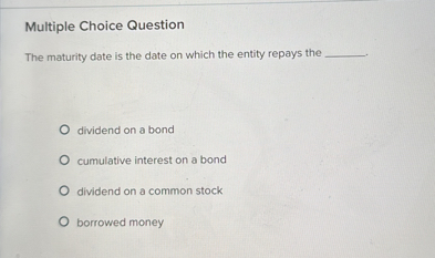 The maturity date is the date on which the entity repays the .

dividend on a bond
cumulative interest on a bond
dividend on a common stock
borrowed money