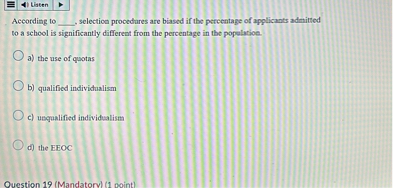 According to , selection procedures are biased if the percentage of applicants admitted to a school is significantly different from the percentage in the population.
a) the use of quotas
b) qualified individualism
c) unqualified individualism
d) the EEOC