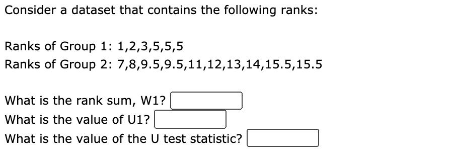Consider a dataset that contains the following ranks:

Ranks of Group 1: 1,2,3,5,5,5
Ranks of Group 2: 7,8,9.5,9.5,11,12,13,14,15.5,15.5

What is the rank sum, W1?
What is the value of U1?
What is the value of the U test statistic?