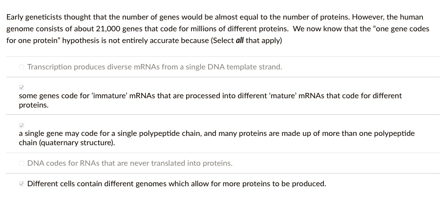 Early geneticists thought that the number of genes would be almost equal to the number of proteins. However, the human
genome consists of about 21,000 genes that code for millions of different proteins. We now know that the "one gene codes
for one protein" hypothesis is not entirely accurate because (Select all that apply)

Transcription produces diverse mRNAs from a single DNA template strand.
some genes code for 'immature' mRNAs that are processed into different 'mature' mRNAs that code for different
proteins.
a single gene may code for a single polypeptide chain, and many proteins are made up of more than one polypeptide
chain (quaternary structure).
DNA codes for RNAs that are never translated into proteins.
Different cells contain different genomes which allow for more proteins to be produced.