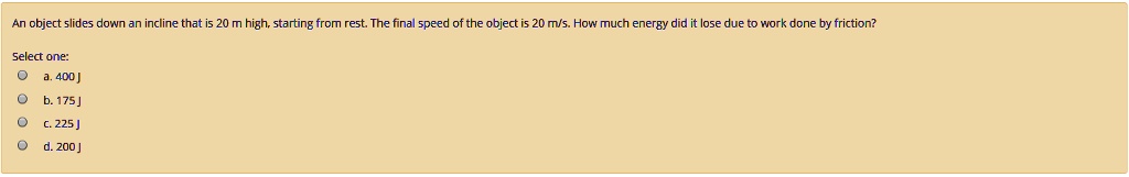 An object slides down an incline that is 20 m high, starting from rest. The final speed of the object is 20 m/s. How much energy did it lose due to work done by friction?
Select one:
a. 400 J
b. 175 J
c. 225 J
d. 200 J