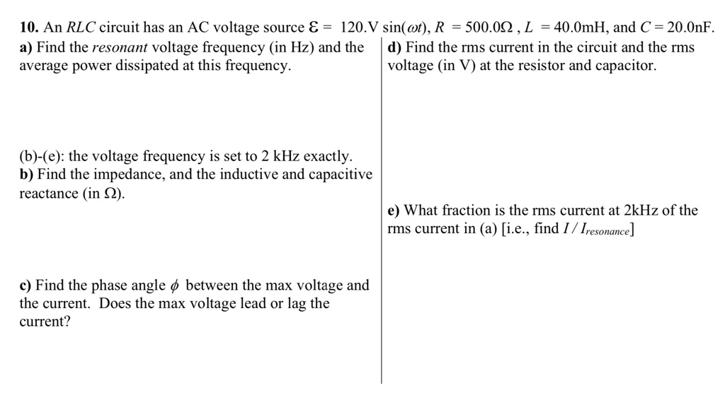 10. An RLC circuit has an AC voltage source ? = 120.V sin(?t), R = 500.0? , L = 40.0mH, and C = 20.0nF.
a) Find the resonant voltage frequency (in Hz) and the average power dissipated at this frequency.

(b)-(e): the voltage frequency is set to 2 kHz exactly.
b) Find the impedance, and the inductive and capacitive reactance (in ?).

c) Find the phase angle ? between the max voltage and the current. Does the max voltage lead or lag the current?

d) Find the rms current in the circuit and the rms voltage (in V) at the resistor and capacitor.

e) What fraction is the rms current at 2kHz of the rms current in (a) [i.e., find I / Iresonance]