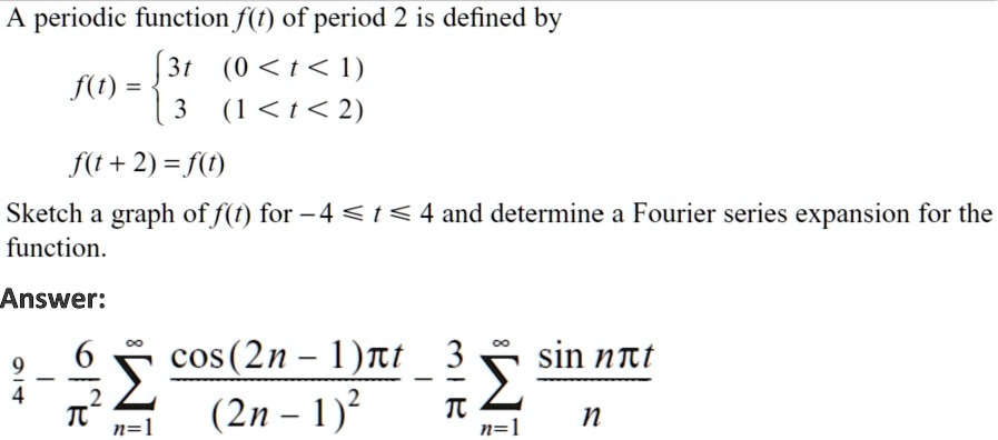 A periodic function f(t) of period 2 is defined by

f(t) = egincases
3t     (0 < t < 1)3     (1 < t < 2)
endcases

f(t+2)=f(t)

Sketch a graph of f(t) for -4 le t le 4 and determine a Fourier series expansion for the function.

Answer:

frac94 - frac6pi^2sumn=1^inftyfraccos((2n-1)pi t)(2n-1)^2 - frac3pisumn=1^inftyfracsin(npi t)n