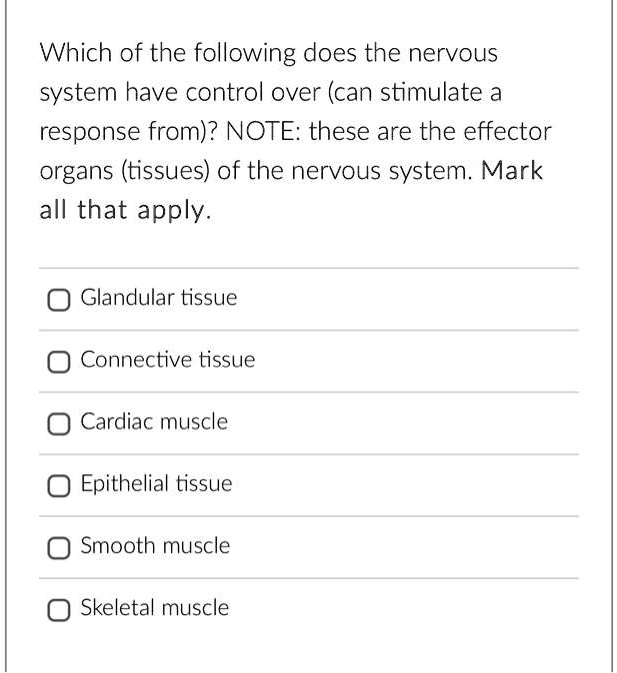Which of the following does the nervous
system have control over (can stimulate a
response from)? NOTE: these are the effector
organs (tissues) of the nervous system. Mark
all that apply.

Glandular tissue
Connective tissue
Cardiac muscle
Epithelial tissue
Smooth muscle
Skeletal muscle