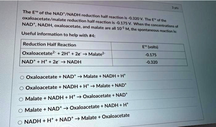 The E'° of the NAD+/NADH reduction half reaction is -0.320 V. The E'° of the oxaloacetate/malate reduction half reaction is -0.175 V. When the concentrations of NAD+, NADH, oxaloacetate, and malate are all 10^-5 M, the spontaneous reaction is:
Useful information to help with #4:
Reduction Half Reaction | E'° (volts)
Oxaloacetate^2- + 2H+ + 2e- -> Malate^2- | -0.175
NAD+ + H+ + 2e- -> NADH | -0.320

Oxaloacetate + NAD+ -> Malate + NADH + H+
Oxaloacetate + NADH + H+ -> Malate + NAD+
Malate + NADH + H+ -> Oxaloacetate + NAD+
Malate + NAD+ -> Oxaloacetate + NADH + H+
NADH + H+ + NAD+ -> Malate + Oxaloacetate