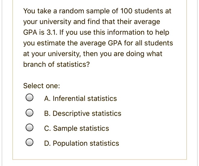 You take a random sample of 100 students at your university and find that their average GPA is 3.1. If you use this information to help you estimate the average GPA for all students at your university, then you are doing what branch of statistics?

Select one:
A. Inferential statistics
B. Descriptive statistics
C. Sample statistics
D. Population statistics