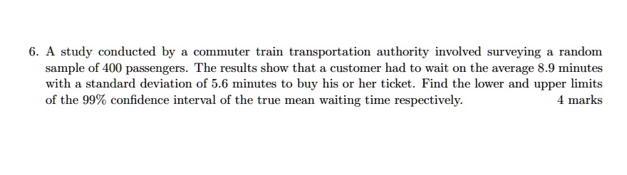 6. A study conducted by a commuter train transportation authority involved surveying a random sample of 400 passengers. The results show that a customer had to wait on the average 8.9 minutes with a standard deviation of 5.6 minutes to buy his or her ticket. Find the lower and upper limits of the 99% confidence interval of the true mean waiting time respectively.