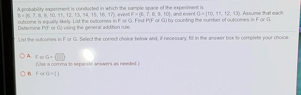 A probability experiment is conducted in which the sample space of the experiment is S =6, 7, 8, 9, 10, 11, 12, 13, 14, 15, 16, 17, event F = 6, 7, 8, 9, 10, and event G = 10, 11, 12, 13. Assume that each outcome is equally likely. List the outcomes in F or G. Find P(F or G) by counting the number of outcomes in F or G. Determine P(F or G) using the general addition rule.

List the outcomes in F or G. Select the correct choice below and, if necessary, fill in the answer box to complete your choice.

A. F or G =  
(Use a comma to separate answers as needed.)
B. F or G =  