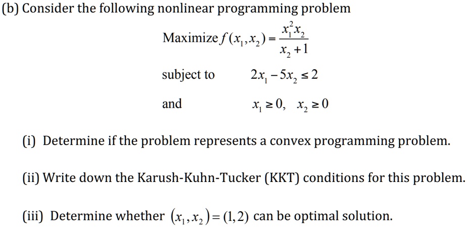 (b) Consider the following nonlinear programming problem
Maximize f(x?, x?) = x?²x? / (x? + 1)
subject to 2x? - 5x? ? 2
and x? ? 0, x? ? 0
(i) Determine if the problem represents a convex programming problem.
(ii) Write down the Karush-Kuhn-Tucker (KKT) conditions for this problem.
(iii) Determine whether (x?, x?) = (1, 2) can be optimal solution.