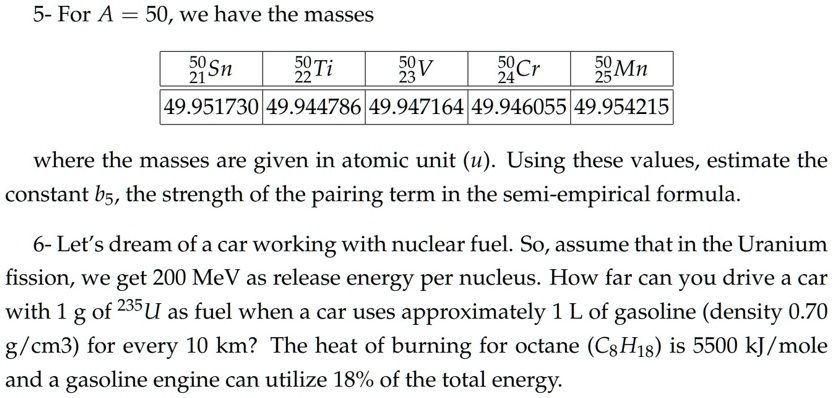 5- For A = 50, we have the masses

^5021Sn     ^5022Ti     ^5023V     ^5024Cr     ^5025Mn 

49.951730     49.944786     49.947164     49.946055     49.954215 


where the masses are given in atomic unit (u). Using these values, estimate the
constant b5, the strength of the pairing term in the semi-empirical formula.
6- Let's dream of a car working with nuclear fuel. So, assume that in the Uranium
fission, we get 200 MeV as release energy per nucleus. How far can you drive a car
with 1 g of ^235U as fuel when a car uses approximately 1 L of gasoline (density 0.70
g/cm^3) for every 10 km? The heat of burning for octane (C8H18) is 5500 kJ/mole
and a gasoline engine can utilize 18% of the total energy.