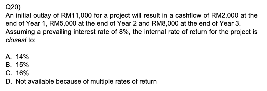 Q20)
An initial outlay of RM11,000 for a project will result in a cashflow of RM2,000 at the end of Year 1, RM5,000 at the end of Year 2 and RM8,000 at the end of Year 3.
Assuming a prevailing interest rate of 8%, the internal rate of return for the project is
closest to:

A. 14%
B. 15%
C. 16%
D. Not available because of multiple rates of return