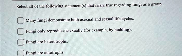 Select all of the following statement(s) that is/are true regarding fungi as a group.
Many fungi demonstrate both asexual and sexual life cycles.
Fungi only reproduce asexually (for example, by budding).
Fungi are heterotrophs.
Fungi are autotrophs.
