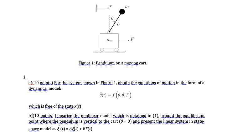 T
m
L
mc
F
Figure 1: Pendulum on a moving cart.
1.
a) (10 points) For the system shown in Figure 1, obtain the equations of motion in the form of a
dynamical model:
θ̈(t) = f(θ, θ̇, F)
which is free of the state x(t)
b) (10 points) Linearize the nonlinear model which is obtained in (1), around the equilibrium
point where the pendulum is vertical to the cart (θ = 0) and present the linear system in state-
space model as ξ (t) = Aξ(t) + BF(t)
