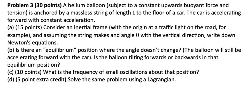 Problem 3 (30 points) A helium balloon (subject to a constant upwards buoyant force and tension) is anchored by a massless string of length L to the floor of a car. The car is accelerating forward with constant acceleration.
(a) (15 points) Consider an inertial frame (with the origin at a traffic light on the road, for example), and assuming the string makes and angle θ with the vertical direction, write down Newton's equations.
(b) Is there an ëquilibriump̈osition where the angle doesn't change? (The balloon will still be accelerating forward with the car). Is the balloon tilting forwards or backwards in that equilibrium position?
(c) (10 points) What is the frequency of small oscillations about that position?
(d) (5 point extra credit) Solve the same problem using a Lagrangian.