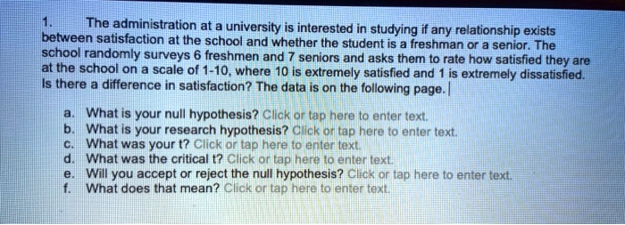 1. The administration at a university is interested in studying if any relationship exists between satisfaction at the school and whether the student is a freshman or a senior. The school randomly surveys 6 freshmen and 7 seniors and asks them to rate how satisfied they are at the school on a scale of 1-10, where 10 is extremely satisfied and 1 is extremely dissatisfied. Is there a difference in satisfaction? The data is on the following page. a. What is your null hypothesis? b. What is your research hypothesis? c. What was your t? d. What was the critical t? e. Will you accept or reject the null hypothesis? f. What does that mean?
