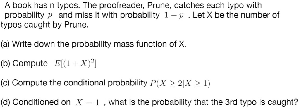 A book has n typos. The proofreader, Prune, catches each typo with probability p and miss it with probability 1 - p. Let X be the number of typos caught by Prune.
(a) Write down the probability mass function of X.
(b) Compute E[(1+X)^2]
(c) Compute the conditional probability P(X ge 2|X ge 1)
(d) Conditioned on X = 1, what is the probability that the 3rd typo is caught?