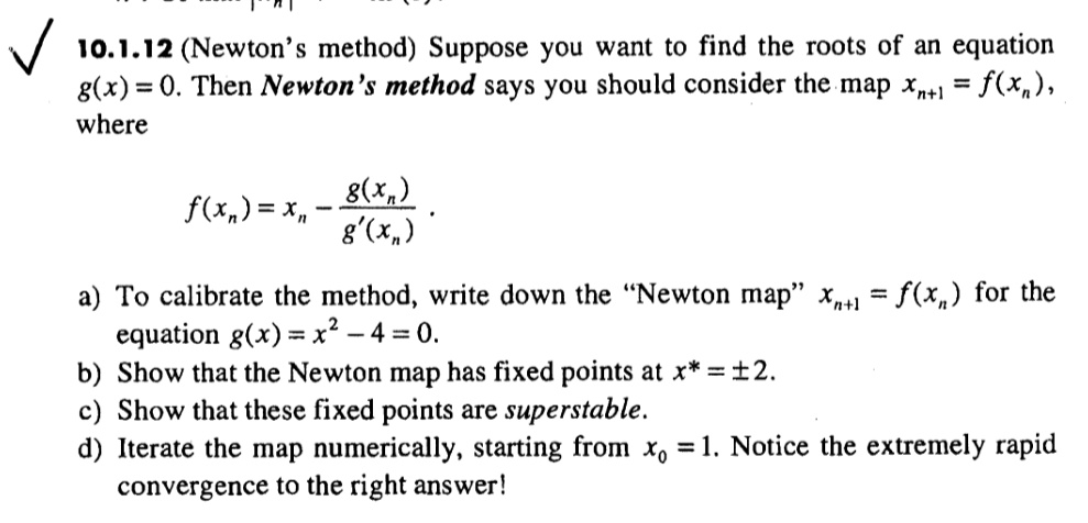 10.1.12 (Newton's method) Suppose you want to find the roots of an equation g(x) = 0. Then Newton's method says you should consider the map xn+1 = f(xn), where f(xn) = xn - fracg(xn)g'(xn). a) To calibrate the method, write down the "Newton map" xn+1 = f(xn) for the equation g(x) = x^2 - 4 = 0. b) Show that the Newton map has fixed points at x* = ± 2. c) Show that these fixed points are superstable. d) Iterate the map numerically, starting from x0 = 1. Notice the extremely rapid convergence to the right answer!