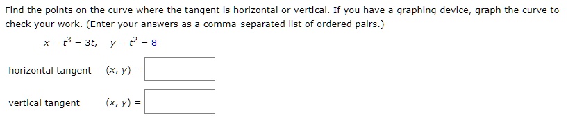 Find the points on the curve where the tangent is horizontal or vertical. If you have a graphing device, graph the curve to check your work. (Enter your answers as a comma-separated list of ordered pairs.)
x = t^3 - 3t, y = t^2 - 8
horizontal tangent (x, y) =
vertical tangent (x, y) =