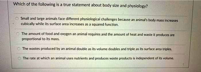 SOLVED: Which of the following is a true statement about body size and  physiology? Small and large animals face different physiological challenges  because an animals body mass increases cubically while its surface