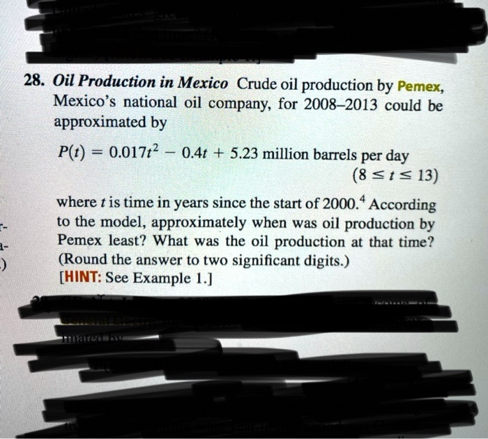 28. Oil Production in Mexico Crude oil production by Pemex, Mexico's national oil company, for 2008-2013 could be approximated by

P(t) = 0.017t^2 - 0.4t + 5.23 million barrels per day
(8 ? t ? 13)

where t is time in years since the start of 2000. According to the model, approximately when was oil production by Pemex least? What was the oil production at that time? (Round the answer to two significant digits.) [HINT: See Example 1.]