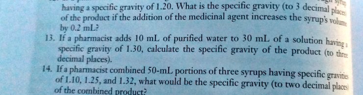 having a specific gravity of 1.20. What is the specific gravity (to 3 decimal places)
of the product if the addition of the medicinal agent increases the syrup's volume
by 0.2 mL?
13. If a pharmacist adds 10 mL of purified water to 30 mL of a solution having a
specific gravity of 1.30, calculate the specific gravity of the product (to three
decimal places).
14. If a pharmacist combined 50-mL portions of three syrups having specific gravities
of 1.10, 1.25, and 1.32, what would be the specific gravity (to two decimal places)
of the combined product?