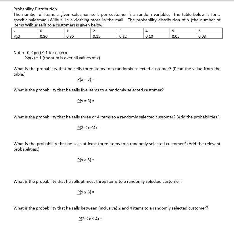 Probability Distribution
The number of items a given salesman sells per customer is a random variable. The table below is for a specific salesman (Wilbur) in a clothing store in the mall. The probability distribution of x (the number of items Wilbur sells to a customer) is given below:
x 0 1 2 3 4 5 6
P(x) 0.20 0.35 0.15 0.12 0.10 0.05 0.03

Note: 0 ? p(x) ? 1 for each x
?p(x) = 1 (the sum is over all values of x)

What is the probability that he sells three items to a randomly selected customer? (Read the value from the table.)
P(x = 3) =

What is the probability that he sells five items to a randomly selected customer?
P(x = 5) =

What is the probability that he sells three or 4 items to a randomly selected customer? (Add the probabilities.)
P(3 ? x ? 4) =

What is the probability that he sells at least three items to a randomly selected customer? (Add the relevant probabilities.)
P(x ? 3) =

What is the probability that he sells at most three items to a randomly selected customer?
P(x ? 3) =

What is the probability that he sells between (inclusive) 2 and 4 items to a randomly selected customer?
P(2 ? x ? 4) =