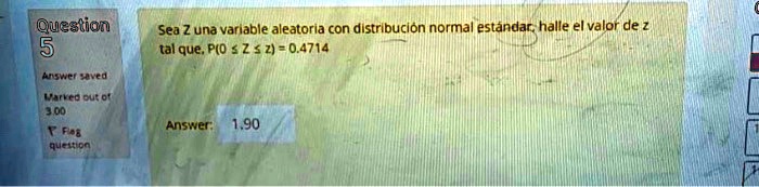 Sea Z una variable aleatoria con distribución normal estándar, halle el valor de z tal que, P(0 ? Z ? z) = 0.4714
Answer: 1.90