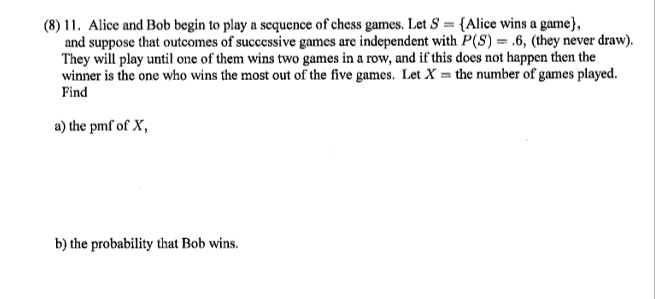 11. Alice and Bob begin to play a sequence of chess games. Let S = Alice wins a game, and suppose that outcomes of successive games are independent with P(S) = .6, (they never draw). They will play until one of them wins two games in a row, and if this does not happen then the winner is the one who wins the most out of the five games. Let X = the number of games played. Find
a) the pmf of X,
b) the probability that Bob wins.